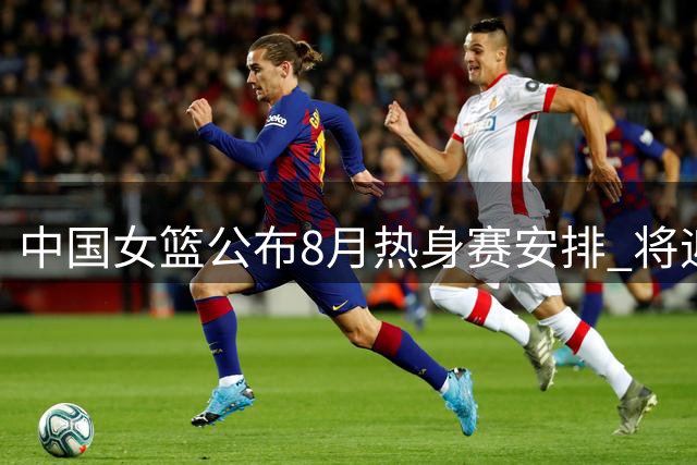 中国女篮公布8月热身赛安排 将迎战尼日利亚女篮