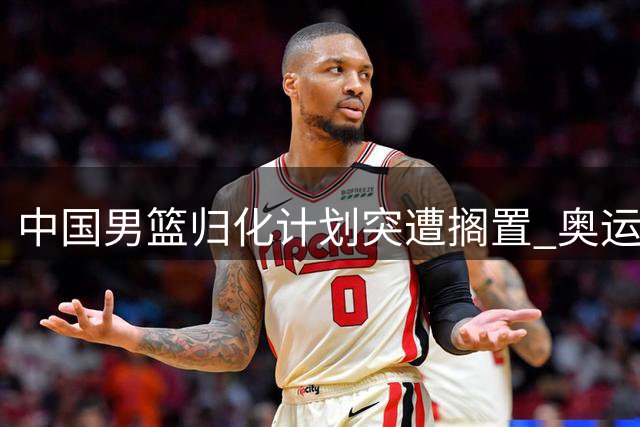 中国男篮归化计划突遭搁置 奥运备战前景蒙上阴影
