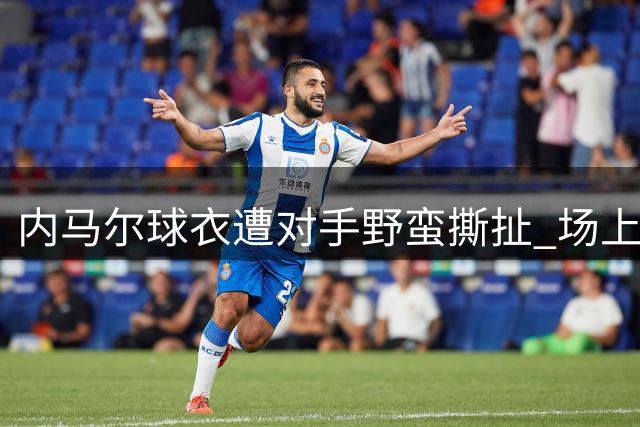 内马尔球衣遭对手野蛮撕扯 场上罕见一幕引热议