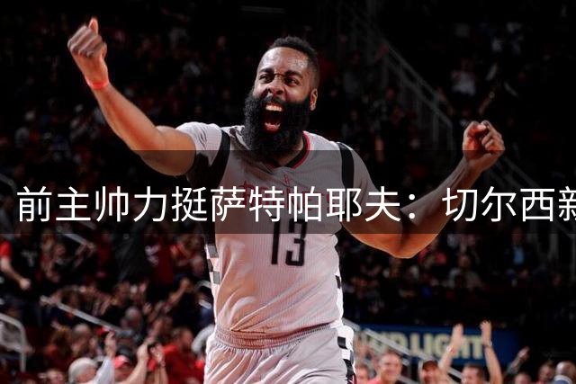 前主帅力挺萨特帕耶夫：切尔西新星有望取代德拉普
