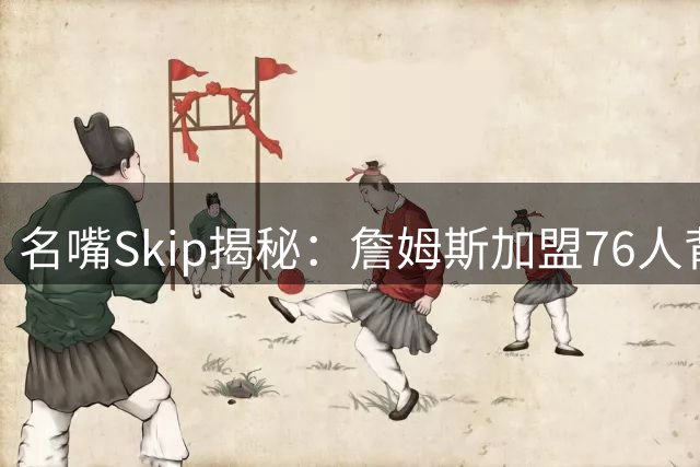 名嘴Skip揭秘：詹姆斯加盟76人背后的关键人物与深层考量