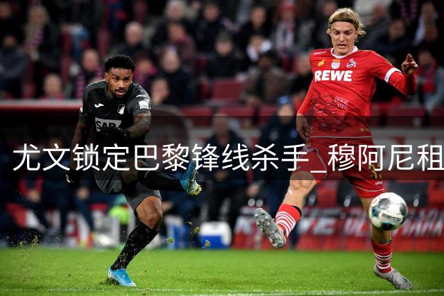 尤文锁定巴黎锋线杀手 穆阿尼租借加盟含强制买断条款