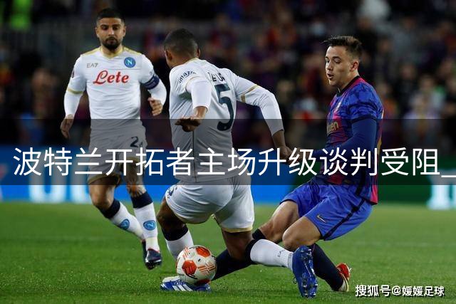 波特兰开拓者主场升级谈判受阻 球队未来选址引联盟关注