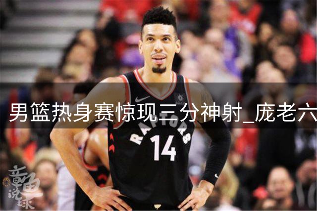 男篮热身赛惊现三分神射 庞老六超远距离命中引热议