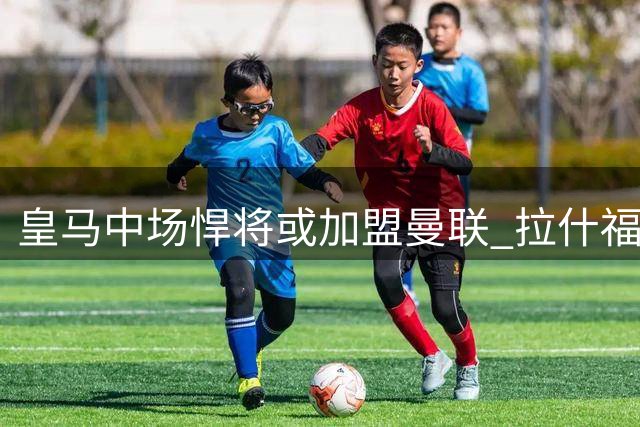 皇马中场悍将或加盟曼联 拉什福德留队稳定锋线