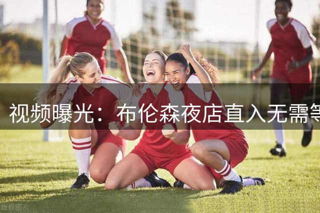 视频曝光：布伦森夜店直入无需等待，篮网波特却被拦门外查名单