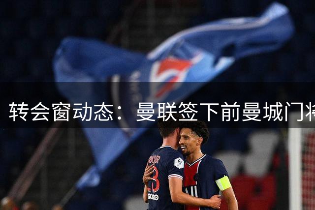 转会窗动态：曼联签下前曼城门将之子 伊普斯维奇锁定2米06巨人门将