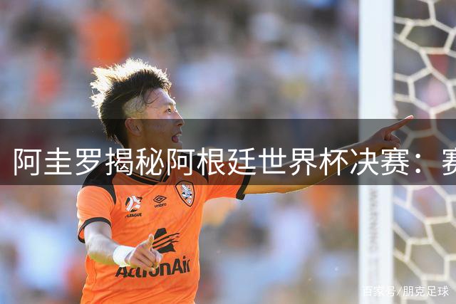 阿圭罗揭秘阿根廷世界杯决赛：赛场内外诡异现象令人费解