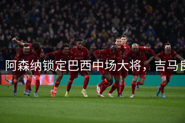 阿森纳锁定巴西中场大将，吉马良斯转会进入最后阶段