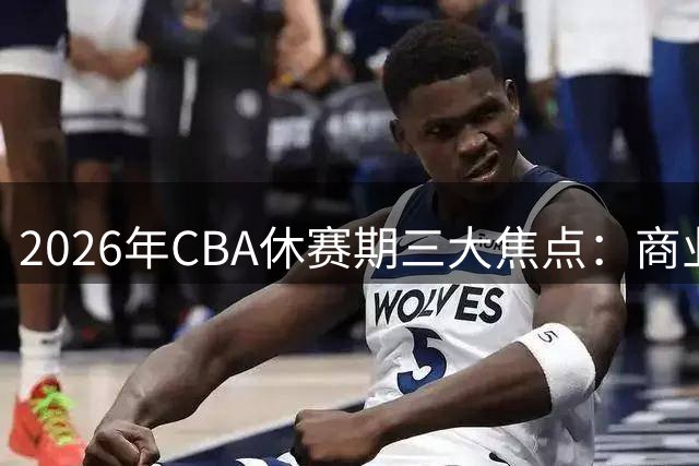 2026年CBA休赛期三大焦点：商业价值、特训风波与转会大戏