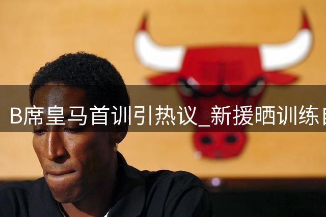 B席皇马首训引热议 新援晒训练自拍引爆粉丝狂欢